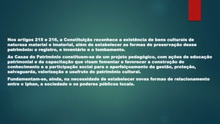 Nos artigos 215 e 216, a Constituição reconhece a existência de bens culturais de
natureza material e imaterial, além de estabelecer as formas de preservação desse
patrimônio: o registro, o inventário e o tombamento.
As Casas do Patrimônio constituem-se de um projeto pedagógico, com ações de educação
patrimonial e de capacitação que visam fomentar e favorecer a construção do
conhecimento e a participação social para o aperfeiçoamento da gestão, proteção,
salvaguarda, valorização e usufruto do patrimônio cultural.
Fundamentam-se, ainda, na necessidade de estabelecer novas formas de relacionamento
entre o Iphan, a sociedade e os poderes públicos locais.
 