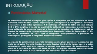 INTRODUÇÃO
Patrimônio Material
O patrimônio material protegido pelo Iphan é composto por um conjunto de bens
culturais classificados como: arqueológico, paisagístico e etnográfico; histórico;
belas artes; e das artes aplicadas. A Constituição Federal de 1988, em seus artigos
215 e 216, ampliou a noção de patrimônio cultural ao reconhecer a existência de
bens culturais de natureza material e imaterial e, também, ao estabelecer outras
formas de preservação – como o Registro e o Inventário – além do Decreto-Lei nº. 25,
de 30 de novembro de 1937, que é adequado, principalmente, à proteção de
edificações, paisagens e conjuntos históricos urbanos
A relação de patrimônios materiais tombados pelo Iphan podem ser acessados por
meio do Arquivo Noronha Santos ou pelo Arquivo Central do Iphan, que é o setor
responsável pela abertura, guarda e acesso aos processos de tombamento, de
entorno e de saída de obras de artes do País. O Arquivo também emite certidões
para efeito de prova e faz a inscrição dos bens nos Livros do Tombo.
 