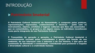 INTRODUÇÃO
Patrimônio Imaterial
O Patrimônio Cultural Imaterial da Humanidade, é composto pelas práticas,
representações, expressões, conhecimentos e técnicas – junto com os
instrumentos, objetos, artefatos e lugares culturais que lhes são associados –
que as comunidades, os grupos e, em alguns casos, os indivíduos reconhecem
como parte integrante de seu Patrimônio Cultural
É Transmitido de geração a geração, o Patrimônio Cultural Imaterial é
constantemente recriado pelas comunidades e grupos em função de seu
ambiente, de sua interação com a natureza e de sua história, o que gera um
sentimento de identidade e continuidade, contribuindo para promover o respeito
à diversidade cultural e à criatividade humana
 