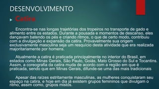 DESENVOLVIMENTO
 Catira
Encontra-se nas longas trajetórias dos tropeiros no transporte de gado e
alimento entre os estados. Durante a pousada e momentos de descanso, eles
dançavam batendo os pés e criando ritmos, o que de certo modo, contribuiu
com a divulgação e expansão da catira. Provavelmente sua origem
exclusivamente masculina seja um resquício desta atividade que era realizada
majoritariamente por homens.
Atualmente a catira é praticada principalmente no interior do Brasil, em
estados como Minas Gerais, São Paulo, Goiás, Mato Grosso do Sul e Tocantins.
Assim, a coreografia da catira muda de acordo com a região em que é
praticada, sendo que em Minas Gerais, difunde-se uma das mais tradicionais
Apesar das raízes estritamente masculinas, as mulheres conquistaram seu
espaço na catira, e hoje em dia já existem grupos femininos que divulgam o
ritmo, assim como, grupos mistos.
 
