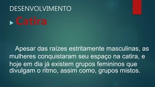 DESENVOLVIMENTO
 Catira
Apesar das raízes estritamente masculinas, as
mulheres conquistaram seu espaço na catira, e
hoje em dia já existem grupos femininos que
divulgam o ritmo, assim como, grupos mistos.
 