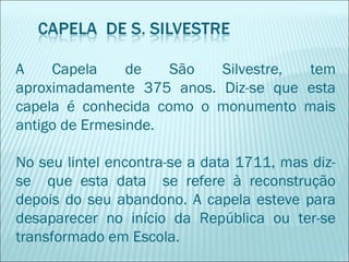 A Capela de São Silvestre, tem
aproximadamente 375 anos. Diz-se que esta
capela é conhecida como o monumento mais
antigo de Ermesinde.
No seu lintel encontra-se a data 1711, mas diz-
se que esta data se refere à reconstrução
depois do seu abandono. A capela esteve para
desaparecer no início da República ou ter-se
transformado em Escola.
 