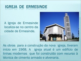 A Igreja de Ermesinde
localiza-se no centro da
cidade de Ermesinde.
As obras para a construção da nova igreja, tiveram
início em 1968. A igreja atual é um edifício de
linhas modernas que foi construído com recurso à
técnica de cimento armado e alvenaria.
 