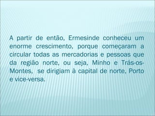 A partir de então, Ermesinde conheceu um
enorme crescimento, porque começaram a
circular todas as mercadorias e pessoas que
da região norte, ou seja, Minho e Trás-os-
Montes, se dirigiam à capital de norte, Porto
e vice-versa.
 