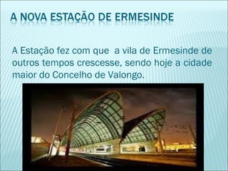 A Estação fez com que a vila de Ermesinde de
outros tempos crescesse, sendo hoje a cidade
maior do Concelho de Valongo.
 