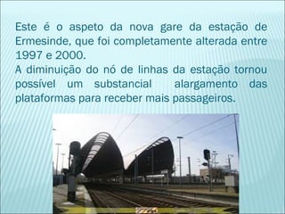 Este é o aspeto da nova gare da estação de
Ermesinde, que foi completamente alterada entre
1997 e 2000.
A diminuição do nó de linhas da estação tornou
possível um substancial alargamento das
plataformas para receber mais passageiros.
 