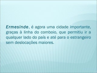 Ermesinde, é agora uma cidade importante,
graças à linha do comboio, que permitiu ir a
qualquer lado do país e até para o estrangeiro
sem deslocações maiores.
 