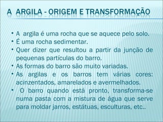 • A argila é uma rocha que se aquece pelo solo.
• É uma rocha sedimentar.
• Quer dizer que resultou a partir da junção de
pequenas partículas do barro.
• As formas do barro são muito variadas.
• As argilas e os barros tem várias cores:
acinzentados, amarelados e avermelhados.
• O barro quando está pronto, transforma-se
numa pasta com a mistura de água que serve
para moldar jarros, estátuas, esculturas, etc..
 