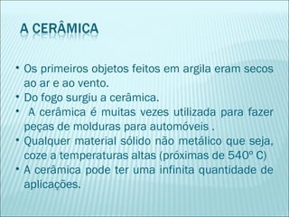 • Os primeiros objetos feitos em argila eram secos
ao ar e ao vento.
• Do fogo surgiu a cerâmica.
• A cerâmica é muitas vezes utilizada para fazer
peças de molduras para automóveis .
• Qualquer material sólido não metálico que seja,
coze a temperaturas altas (próximas de 540º C)
• A cerâmica pode ter uma infinita quantidade de
aplicações.
 