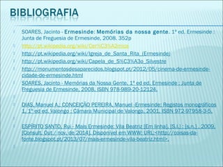  SOARES, Jacinto - Ermesinde: Memórias da nossa gente. 1ª ed. Ermesinde :
Junta de Freguesia de Ermesinde, 2008. 352p
 http://pt.wikipedia.org/wiki/Cer%C3%A2mica
 http://pt.wikipedia.org/wiki/Igreja_de_Santa_Rita_(Ermesinde)
 http://pt.wikipedia.org/wiki/Capela_de_S%C3%A3o_Silvestre
 http://monumentosdesaparecidos.blogspot.pt/2012/05/cinema-de-ermesinde-
cidade-de-ermesinde.html
 SOARES, Jacinto - Memórias da Nossa Gente. 1ª ed ed. Ermesinde : Junta de
Freguesia de Ermesinde, 2008. ISBN 978-989-20-12124.
  
 DIAS, Manuel A.; CONCEIÇÃO PEREIRA, Manuel -Ermesinde: Registos monográficos
1. 1ª ed ed. Valongo : Câmara Municipal de Valongo, 2001. ISBN 972-97958-3-5.
  
 ESPÍRITO SANTO, Rui - Mais Ermesinde: Vila Beatriz [Em linha]. [S.l.] : [s.n.] , 2009,
[Consult. Out / nov. de 2014]. Disponível em WWW: URL:<http://coisas-da-
fonte.blogspot.pt/2013/07/mais-ermesinde-vila-beatriz.html>.
  
 
