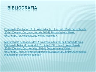 Ermesinde [Em linha]. [S.l.] : Wikipédia, [s.d.], actual. 10 de dezembro de
2014. [Consult. Out., nov,, dez de 2014]. Disponível em WWW:
URL:<http://pt.wikipedia.org/wiki/Ermesinde>.
 
Monumentos desaparecidos: A Empresa Industrial de Ermesinde ou A
Fabrica da Telha. (Ermesinde) [Em linha]. [S.l.] : [s.n.] , setembro de
2010, [Consult. Out. nov. dez. 2014]. Disponível em WWW:
URL:<http://monumentosdesaparecidos.blogspot.pt/2010/09/empresa-
industrial-de-ermesinde-ou.html>.
 