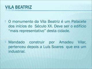  O monumento da Vila Beatriz é um Palacete
dos inícios do Século XX. Deve ser o edifício
“mais representativo” desta cidade.
 Mandado construir por Amadeu Vilar,
pertenceu depois a Luís Soares que era um
industrial.
 