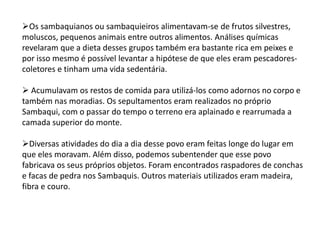 Os sambaquianos ou sambaquieiros alimentavam-se de frutos silvestres,
moluscos, pequenos animais entre outros alimentos. Análises químicas
revelaram que a dieta desses grupos também era bastante rica em peixes e
por isso mesmo é possível levantar a hipótese de que eles eram pescadores-
coletores e tinham uma vida sedentária.
 Acumulavam os restos de comida para utilizá-los como adornos no corpo e
também nas moradias. Os sepultamentos eram realizados no próprio
Sambaqui, com o passar do tempo o terreno era aplainado e rearrumada a
camada superior do monte.
Diversas atividades do dia a dia desse povo eram feitas longe do lugar em
que eles moravam. Além disso, podemos subentender que esse povo
fabricava os seus próprios objetos. Foram encontrados raspadores de conchas
e facas de pedra nos Sambaquis. Outros materiais utilizados eram madeira,
fibra e couro.
 