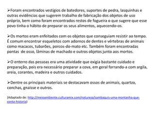 Foram encontrados vestígios de batedores, suportes de pedra, lasquinhas e
outras evidências que sugerem trabalho de fabricação dos objetos de uso
próprio, bem como foram encontrados restos de fogueira o que sugere que esse
povo tinha o hábito de preparar os seus alimentos, aquecendo-os.
Os mortos eram enfeitados com os objetos que conseguiam resistir ao tempo.
É comum encontrar esqueletos com adornos de dentes e vértebras de animais
como macacos, tubarões, porcos-do-mato etc. Também foram encontradas
pontas de osso, lâminas de machado e outros objetos junto aos mortos.
O enterro das pessoas era uma atividade que exigia bastante cuidado e
preparação, pois era necessário preparar a cova, em geral forrando-a com argila,
areia, corantes, madeira e outros cuidados.
Dentre os principais materiais se destacavam ossos de animais, quartzo,
conchas, gnaisse e outros.
(Adaptado de: http://meioambiente.culturamix.com/natureza/sambaquis-uma-montanha-que-
conta-historia)
 