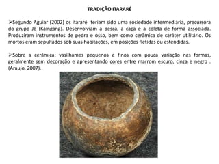 TRADIÇÃO ITARARÉ
Segundo Aguiar (2002) os itararé teriam sido uma sociedade intermediária, precursora
do grupo Jê (Kaingang). Desenvolviam a pesca, a caça e a coleta de forma associada.
Produziram instrumentos de pedra e osso, bem como cerâmica de caráter utilitário. Os
mortos eram sepultados sob suas habitações, em posições fletidas ou estendidas.
Sobre a cerâmica: vasilhames pequenos e finos com pouca variação nas formas,
geralmente sem decoração e apresentando cores entre marrom escuro, cinza e negro .
(Araujo, 2007).
 