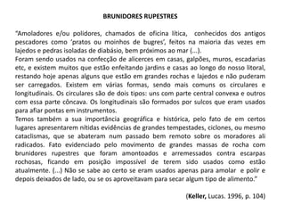 BRUNIDORES RUPESTRES
“Amoladores e/ou polidores, chamados de oficina lítica, conhecidos dos antigos
pescadores como ‘pratos ou moinhos de bugres’, feitos na maioria das vezes em
lajedos e pedras isoladas de diabásio, bem próximos ao mar (...).
Foram sendo usados na confecção de alicerces em casas, galpões, muros, escadarias
etc, e existem muitos que estão enfeitando jardins e casas ao longo do nosso litoral,
restando hoje apenas alguns que estão em grandes rochas e lajedos e não puderam
ser carregados. Existem em várias formas, sendo mais comuns os circulares e
longitudinais. Os circulares são de dois tipos: uns com parte central convexa e outros
com essa parte côncava. Os longitudinais são formados por sulcos que eram usados
para afiar pontas em instrumentos.
Temos também a sua importância geográfica e histórica, pelo fato de em certos
lugares apresentarem nítidas evidências de grandes tempestades, ciclones, ou mesmo
cataclismas, que se abateram num passado bem remoto sobre os moradores ali
radicados. Fato evidenciado pelo movimento de grandes massas de rocha com
brunidores rupestres que foram amontoados e arremessados contra escarpas
rochosas, ficando em posição impossível de terem sido usados como estão
atualmente. (...) Não se sabe ao certo se eram usados apenas para amolar e polir e
depois deixados de lado, ou se os aproveitavam para secar algum tipo de alimento.”
(Keller, Lucas. 1996, p. 104)
 