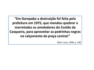 “Em Garopaba a destruição foi feita pela
prefeitura em 1975, que mandou quebrar a
marretadas os amoladores do Costão da
Casqueira, para aproveitar as pedrinhas negras
no calçamento da praça central.”
Keler Lucas, 1996, p. 109
 