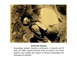 Guilherme Tiburtius
Arqueólogo amador, nascido na Alemanha e falecido aos 93
anos, em 1985. Escavou diversos sítios no Paraná e em Santa
Catarina. Sua coleção deu origem ao Museu Arqueológico do
Sambaqui em Joinville.
 