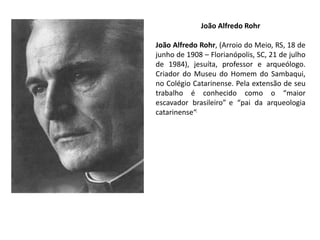 João Alfredo Rohr
João Alfredo Rohr, (Arroio do Meio, RS, 18 de
junho de 1908 – Florianópolis, SC, 21 de julho
de 1984), jesuíta, professor e arqueólogo.
Criador do Museu do Homem do Sambaqui,
no Colégio Catarinense. Pela extensão de seu
trabalho é conhecido como o “maior
escavador brasileiro” e “pai da arqueologia
catarinense“.
 