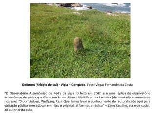 Gnômon (Relógio de sol) – Vigia – Garopaba. Foto: Viegas Fernandes da Costa
“O Observatório Astronômico de Pedra da vigia foi feito em 2007, e é uma réplica do observatório
astronômico de pedra que Germano Bruno Afonso identificou na Barrinha (desmontado e remontado
nos anos 70 por Ludowic Wolfgang Rau). Queríamos levar o conhecimento do céu praticado aqui para
visitação pública sem colocar em risco o original, ai fizemos a réplica” – Zeno Castilho, via rede social,
ao autor desta aula.
 
