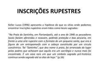 Keller Lucas (1996) apresenta a hipótese de que os sítios onde podemos
encontrar inscrições rupestres eram tidos como locais sagrados:
“Na Praia do Santinho, em Florianópolis, até o ano de 1946 os pescadores
locais faziam oferendas e rezavam, pedindo proteção e boa pescaria, em
frente a uma arte rupestre com o formato de um pequeno santo, que era a
figura de um antropomorfo com a cabeça constituída por um círculo
concêntrico. Tal “Santinho”, que deu nome à praia, foi arrancado do lugar
pelos padres que achavam que aquilo era um sacrilégio e nunca mais foi
encontrado. É um caso raro em que um símbolo sagrado pré-histórico
continuo sendo sagrado até os dias de hoje.” (p.16)
INSCRIÇÕES RUPESTRES
 