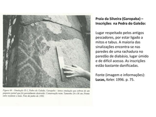 Praia da Silveira (Garopaba) –
Inscrições na Pedra do Galeão:
Lugar respeitado pelos antigos
pescadores, por estar ligado a
mitos e tabus. A maioria das
sinalizações encontra-se nas
paredes de uma rachadura no
paredão de diabásio, lugar úmido
e de difícil acesso. As inscrições
estão bastante danificadas.
Fonte (imagem e informações):
Lucas, Keler. 1996. p. 75.
 