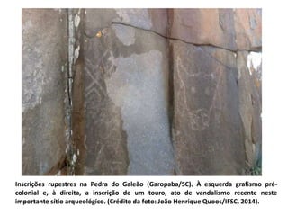 Inscrições rupestres na Pedra do Galeão (Garopaba/SC). À esquerda grafismo pré-
colonial e, à direita, a inscrição de um touro, ato de vandalismo recente neste
importante sítio arqueológico. (Crédito da foto: João Henrique Quoos/IFSC, 2014).
 