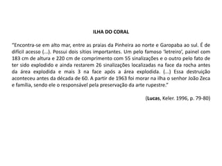 ILHA DO CORAL
“Encontra-se em alto mar, entre as praias da Pinheira ao norte e Garopaba ao sul. É de
difícil acesso (...). Possui dois sítios importantes. Um pelo famoso ‘letreiro’, painel com
183 cm de altura e 220 cm de comprimento com 55 sinalizações e o outro pelo fato de
ter sido explodido e ainda restarem 26 sinalizações localizadas na face da rocha antes
da área explodida e mais 3 na face após a área explodida. (...) Essa destruição
aconteceu antes da década de 60. A partir de 1963 foi morar na ilha o senhor João Zeca
e família, sendo ele o responsável pela preservação da arte rupestre.”
(Lucas, Keler. 1996, p. 79-80)
 