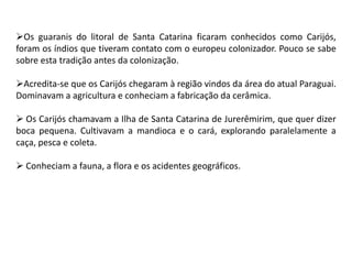 Os guaranis do litoral de Santa Catarina ficaram conhecidos como Carijós,
foram os índios que tiveram contato com o europeu colonizador. Pouco se sabe
sobre esta tradição antes da colonização.
Acredita-se que os Carijós chegaram à região vindos da área do atual Paraguai.
Dominavam a agricultura e conheciam a fabricação da cerâmica.
 Os Carijós chamavam a Ilha de Santa Catarina de Jurerêmirim, que quer dizer
boca pequena. Cultivavam a mandioca e o cará, explorando paralelamente a
caça, pesca e coleta.
 Conheciam a fauna, a flora e os acidentes geográficos.
 