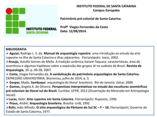 INSTITUTO FEDERAL DE SANTA CATARINA
Campus Garopaba
Patrimônio pré-colonial de Santa Catarina
Profº Viegas Fernandes da Costa
Data: 12/08/2014.
BIBLIOGRAFIA
 Aguiar, Rodrigo L. S. de. Manual de arqueologia rupestre: uma introdução ao estudo da arte
rupestre na Ilha de Santa Catarina e ilhas adjacentes. Florianópolis: Ioesc, 2002.
Araujo, Astolfo Gomes de Mello. A tradição cerâmica Itararé-Taquara: características, área de
ocorrência e algumas hipóteses sobre a expansão dos grupos Jê no sudeste do Brasil. Revista de
Arqueologia, 20. p. 09-38, 2007.
 Costa, Viegas Fernandes da. A vandalização do patrimônio arqueológico de Santa Catarina.
EXPRESSÃO UNIVERSITÁRIA, Blumenau, julho de 2014, p. 5.
 Gaspar, Madu. Sambaqui: arqueologia do litoral brasileiro. Rio de Janeiro: Zahar, 2000.
 Gomes, Angela A. de Oliveira. Perspectivas interpretativas no estudo das esculturas zoomórficas
pré-coloniais do litoral sul do Brasil. Curitiba: UFPR, 2012 (Dissertação de Mestrado em Antropologia
Social).
Lucas, Keler. Arte rupestre em Santa Catarina. Florianópolis: Rupestre, 1996.
 Prous, André. Arqueologia brasileira. Brasília: UnB, 1992
Rohr, João Alfredo. O sítio arqueológico do Pântano do Sul SC – F – 10. Florianópolis: Governo do
Estado de Santa Catarina, 1977.
 