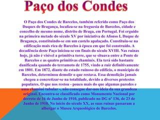 O Paço dos Condes de Barcelos, também referido como Paço dos
Duques de Bragança, localiza-se na freguesia de Barcelos, cidade e
concelho de mesmo nome, distrito de Braga, em Portugal. Foi erguido
na primeira metade do século XV por iniciativa de Afonso I, Duque de
Bragança, constituindo-se em um castelo apalaçado. Constituiu-se na
edificação mais rica de Barcelos à época em que foi construído. A
decadência deste Paço iniciou-se em finais do século XVIII. Nas ruínas
hoje, já não é visível a primitiva torre, que se situava entre a Ponte de
Barcelos e as quatro primitivas chaminés. Ela terá sido bastante
danificada quando do terramoto de 1755, vindo a ruir definitivamente
em 1801. Em 1872, diante do estado ruinoso do edifício, o município de
Barcelos, determinou demolir o que restava. Essa demolição jamais
chegou a concretizar-se na totalidade, devido a diversos protestos
populares. O que nos restou - pouco mais do que algumas paredes e
uma chaminé tubular -, não consegue dar-nos ideia da sua grandeza
original. Encontra-se classificado como Monumento Nacional por
decreto de 16 de Junho de 1910, publicado no DG nº 136, de 23 de
Junho de 1910. No início do século XX, as suas ruínas passaram a
albergar o Museu Arqueológico de Barcelos.

 