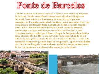 A Ponte medieval de Barcelos localiza-se sobre o rio Cávado, na freguesia
de Barcelos, cidade e concelho de mesmo nome, distrito de Braga, em
Portugal. Constituiu-se em importante local de passagem para os
peregrinos do Caminho português de Santiago e para as grandes feiras que
se realizavam em Barcelos desde a Alta Idade Média. Terá sido erguida
entre 1325 e 1328 por iniciativa de Pedro Afonso, conde de Barcelos,
embora alguns autores refiram que a sua atual feição se deva a uma
reconstrução empreendida por Afonso I, Duque de Bragança, da primitiva
ponte ali existente. Em 1801 a sua estrutura foi bastante abalada no seu
lado norte pela queda da torre do Paço dos Condes de Barcelos, tendo sido
necessário empreender grandes obras de recuperação. A ponte é constituída
por cinco arcos desiguais, sendo maiores e mais altos os que cobrem o meio
do rio. Apresenta nos seu pilares, talha-mares de estilo gótico.

 