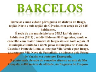 Barcelos é uma cidade portuguesa do distrito de Braga,
região Norte e sub-região do Cávado, com cerca de 20 625
habitantes.
É sede de um município com 378,7 km² de área e
habitantes (2011) , subdividido em 89 freguesias, sendo o
concelho com maior número de freguesias em todo o país. O
município é limitado a norte pelos municípios de Viana do
Castelo e Ponte de Lima, a leste por Vila Verde e por Braga,
a sueste por Vila Nova de Famalicão, a sudoeste pela Póvoa
de Varzim e a oeste por Esposende.
O ponto mais elevado do concelho situa-se no alto de São
Gonçalo, a 488 metros de altitude, na freguesia de Fragoso.

 