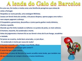 Era uma vez, há muitos e muitos anos uma família de peregrinos que estava de
visita a Portugal.
Hospedou-se numa pensão, uma estalagem Minhota.
Levava um farnel cheio de comida, e de pouca despesa, apenas pagou uma noite e
nem sequer pagaram o almoço.
O hospedeiro, ganancioso, desconfiou e como queria ganhar muito dinheiro,
chamou a guarda.
Dizendo que lhe tinha roubado os talheres e os pratos de prata, os mais valiosos.
O homem, inocente, foi condenado à morte.
Antes do julgamento o homem foi ao seu farnel e tirou de lá um frango, assadinho
e tostado.

Foi preso ao cruzeiro, muito bem amarrado, e o juiz disse:
- És condenado á morte por causa de roubo!
O homem inocente com o frango á sua frente, disse:
Estou tão inocente como este galo cantar!!!
E assim foi que o galo cantou.

Ainda hoje no povo de Barcelos há quem acredite nesta lenda, que também nos
diz que devemos ser sempre sinceros e nunca mentirosos.

 