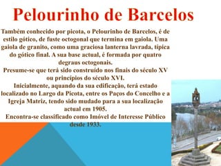 Também conhecido por picota, o Pelourinho de Barcelos, é de
estilo gótico, de fuste octogonal que termina em gaiola. Uma
gaiola de granito, como uma graciosa lanterna lavrada, típica
do gótico final. A sua base actual, é formada por quatro
degraus octogonais.
Presume-se que terá sido construído nos finais do século XV
ou princípios do século XVI.
Inicialmente, aquando da sua edificação, terá estado
localizado no Largo da Picota, entre os Paços do Concelho e a
Igreja Matriz, tendo sido mudado para a sua localização
actual em 1905.
Encontra-se classificado como Imóvel de Interesse Público
desde 1933.

 