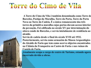 A Torre do Cimo da Vila é também denominada como Torre de
Barcelos, Postigo da Muralha, Torre da Porta, Torre da Porta
Nova ou Torre da Cadeia. É a única remanescente das três
torres da primitiva muralha cujas portas davam acesso interior
da povoação. Foi edificada no século XV por determinação do
oitavo conde de Barcelos, e serviu inicialmente de residência ao
alcaide.
Serviu de cadeia desde o final do século XVII até 1932.
Posteriormente, serviu como armazém do Museu Arqueológico
do Alcaide de Faria que tem como acervo objectos encontrados
na Citânia da Franqueira ou Castro de Faria e nas ruínas do
Castelo de Faria.
Atualmente ocupa o cargo de centro de Turismo, estando agora
encerrado devido a obras.

 