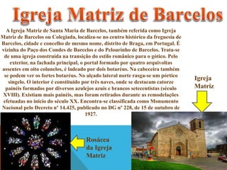 A Igreja Matriz de Santa Maria de Barcelos, também referida como Igreja
Matriz de Barcelos ou Colegiada, localiza-se no centro histórico da freguesia de
Barcelos, cidade e concelho de mesmo nome, distrito de Braga, em Portugal. É
vizinha do Paço dos Condes de Barcelos e do Pelourinho de Barcelos. Trata-se
de uma igreja construída na transição do estilo românico para o gótico. Pelo
exterior, na fachada principal, o portal formado por quatro arquivoltas
assentes em oito colunelos, é ladeado por dois botaréus. Na cabeceira também
se podem ver os fortes botaréus. No alçado lateral norte rasga-se um pórtico
singelo. O interior é constituído por três naves, onde se destacam catorze
painéis formados por diversos azulejos azuis e brancos setecentistas (século
XVIII). Existiam mais painéis, mas foram retirados durante as remodelações
efetuadas no início do século XX. Encontra-se classificada como Monumento
Nacional pelo Decreto nº 14.425, publicado no DG nº 228, de 15 de outubro de
1927.

Rosácea
da Igreja
Matriz

Igreja
Matriz

 