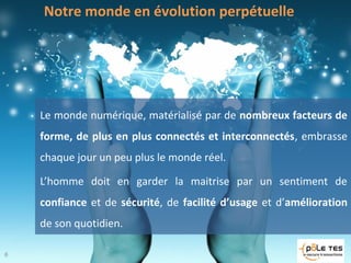 Notre monde en évolution perpétuelle
Le monde numérique, matérialisé par de nombreux facteurs de
forme, de plus en plus connectés et interconnectés, embrasse
chaque jour un peu plus le monde réel.
L’homme doit en garder la maitrise par un sentiment de
confiance et de sécurité, de facilité d’usage et d’amélioration
de son quotidien.
6
6
 