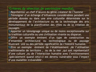 *Critères de sélection de patrimoine mondial:
1)Représenter un chef d’œuvre du génie créateur de l’homme
2)Témoigner d’un échange d’influences considérables pendant une
période donnée ou dans une aire culturelle déterminée sur le
développement de l’architecture ou de la technologie des arts
monumentaux de la planification des villes ou de la création de
paysages.
3)Apporter un témoignage unique ou de moins exceptionnelle sur
la tradition culturelle ou une civilisation vivante ou disparue.
4)Offrir un exemple éminent d’un type de construction ou
d’ensemble architectural ou technologique ou de paysage
illustrant une ou des période significative de l’histoire humaine.
5)Etre un exemple éminent de l’établissement ,de l’utilisation
traditionnelle de territoire , ou de la mer ,qui soit représentatif
d’une culture ,ou de l’interaction humaine avec l’environnement
,spécialement quand celui-ci est devenu vulnérable sous l’impact
d’une mutation irréversible .
 