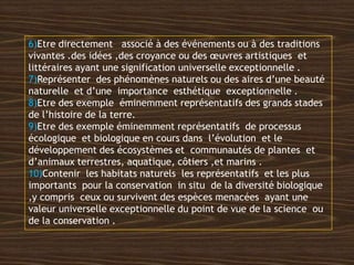 6)Etre directement associé à des événements ou à des traditions
vivantes .des idées ,des croyance ou des œuvres artistiques et
littéraires ayant une signification universelle exceptionnelle .
7)Représenter des phénomènes naturels ou des aires d’une beauté
naturelle et d’une importance esthétique exceptionnelle .
8)Etre des exemple éminemment représentatifs des grands stades
de l’histoire de la terre.
9)Etre des exemple éminemment représentatifs de processus
écologique et biologique en cours dans l’évolution et le
développement des écosystèmes et communautés de plantes et
d’animaux terrestres, aquatique, côtiers ,et marins .
10)Contenir les habitats naturels les représentatifs et les plus
importants pour la conservation in situ de la diversité biologique
,y compris ceux ou survivent des espèces menacées ayant une
valeur universelle exceptionnelle du point de vue de la science ou
de la conservation .
 