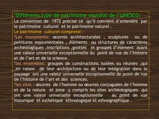 *Différents type de patrimoine mondial de l’UNESCO:
La convention de 1972 précise ce qu’il convient d’entendre par
le patrimoine culturel et le patrimoine naturel .
Le patrimoine culturel comprend :
*Les monuments: œuvres architecturales , sculptures ou de
peintures monumentales , éléments ou structures de caractères
archéologiques ,inscriptions ,grottes et groupes d’élément ayant
une valeur universelle exceptionnelle du point de vue de l’histoire
et de l’art et de la science.
*les ensembles: groupes de constructions isolées ou réunies ,qui
,en raison de leur architecture ou de leur intégration dans le
paysage ont une valeur universelle exceptionnelle de point de vue
de l’histoire de l’art et des sciences.
*les sites : œuvres de l’homme ou œuvres conjuguées de l’homme
et de la nature et zone –y compris les sites archéologiques- qui
ont une valeur universelle exceptionnelle au point de vue
historique et esthétique ethnologique et ethnographique .
 