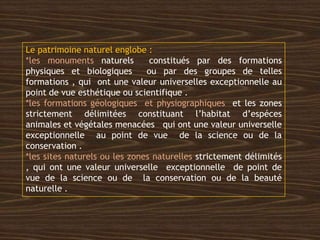 Le patrimoine naturel englobe :
*les monuments naturels constitués par des formations
physiques et biologiques ou par des groupes de telles
formations , qui ont une valeur universelles exceptionnelle au
point de vue esthétique ou scientifique .
*les formations géologiques et physiographiques et les zones
strictement délimitées constituant l’habitat d’espéces
animales et végétales menacées qui ont une valeur universelle
exceptionnelle au point de vue de la science ou de la
conservation .
*les sites naturels ou les zones naturelles strictement délimités
, qui ont une valeur universelle exceptionnelle de point de
vue de la science ou de la conservation ou de la beauté
naturelle .
 