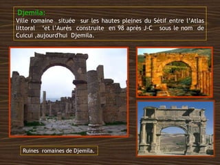 Djemila:
Ville romaine située sur les hautes pleines du Sétif entre l’Atlas
littoral ‘et l’Aurès construite en 98 après J-C sous le nom de
Cuicui ,aujourd'hui Djemila.
Ruines romaines de Djemila.
 