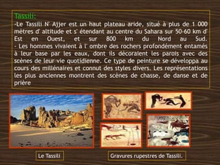 Tassili:
-Le Tassili N' Ajjer est un haut plateau aride, situé à plus de 1 000
mètres d' altitude et s' étendant au centre du Sahara sur 50-60 km d'
Est en Ouest, et sur 800 km du Nord au Sud.
- Les hommes vivaient à l' ombre des rochers profondément entamés
à leur base par les eaux, dont ils décoraient les parois avec des
scènes de leur vie quotidienne. Ce type de peinture se développa au
cours des millénaires et connut des styles divers. Les représentations
les plus anciennes montrent des scènes de chasse, de danse et de
prière
Le Tassili Gravures rupestres de Tassili.
 