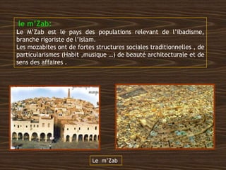 le m’Zab:
Le M’Zab est le pays des populations relevant de l’ibadisme,
branche rigoriste de l’Islam.
Les mozabites ont de fortes structures sociales traditionnelles , de
particularismes (Habit ,musique …) de beauté architecturale et de
sens des affaires .
Le m’Zab
 