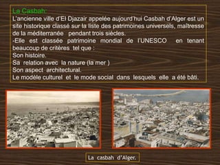La Casbah:
L’ancienne ville d’El Djazair appelée aujourd’hui Casbah d’Alger est un
site historique classé sur la liste des patrimoines universels, maîtresse
de la méditerranée pendant trois siècles.
-Elle est classée patrimoine mondial de l’UNESCO en tenant
beaucoup de critères tel que :
Son histoire.
Sa relation avec la nature (la mer )
Son aspect architectural.
Le modèle culturel et le mode social dans lesquels elle a été bâti.
La casbah d’Alger.
 
