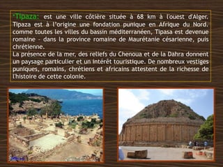 *Tipaza: est une ville côtière située à 68 km à l'ouest d'Alger.
Tipaza est à l’origine une fondation punique en Afrique du Nord.
comme toutes les villes du bassin méditerranéen, Tipasa est devenue
romaine – dans la province romaine de Maurétanie césarienne, puis
chrétienne.
La présence de la mer, des reliefs du Chenoua et de la Dahra donnent
un paysage particulier et un intérêt touristique. De nombreux vestiges
puniques, romains, chrétiens et africains attestent de la richesse de
l'histoire de cette colonie.
 