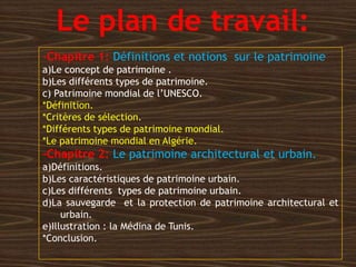 Le plan de travail:
-Chapitre 1: Définitions et notions sur le patrimoine
a)Le concept de patrimoine .
b)Les différents types de patrimoine.
c) Patrimoine mondial de l’UNESCO.
*Définition.
*Critères de sélection.
*Différents types de patrimoine mondial.
*Le patrimoine mondial en Algérie.
-Chapitre 2: Le patrimoine architectural et urbain.
a)Définitions.
b)Les caractéristiques de patrimoine urbain.
c)Les différents types de patrimoine urbain.
d)La sauvegarde et la protection de patrimoine architectural et
urbain.
e)Illustration : la Médina de Tunis.
*Conclusion.
 