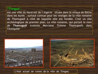 *Timgad :
est une ville du Nord-est de l‘Algérie située dans la wilaya de Batna
dans les Aurès , surtout connue pour les vestiges de la ville romaine
de Thamugadi à côté de laquelle elle est fondée. C'est un site
archéologique de premier plan. La ville romaine, qui portait le nom
de Thamugadi (colonia Marciana Traiana Thamugadi) dans
l'Antiquité
L’état actuel de ruines de la ville de Timgad.
 