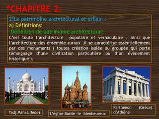 2)Le patrimoine architectural et urbain :
a) Définitions:
-Définition de patrimoine architectural:
C’est toute l’architecture populaire et vernaculaire , ainsi que
l’architecture des ensemble ruraux ,il se caractérise essentiellement
par des monuments ( toutes création isolée ou groupée qui porte
témoignage d’une civilisation particulière ou d’un événement
historique ).
Parthénon (Grèce).
d’AthéneL’église Basile –le –bienheureuxTadj Mahal.(Inde)
*CHAPITRE 2:
 